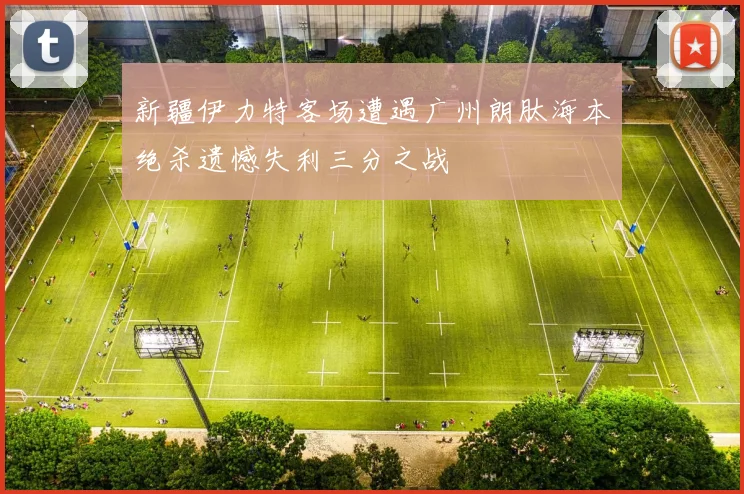 新疆伊力特客场遭遇广州朗肽海本绝杀遗憾失利三分之战